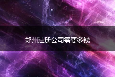 郑州注册公司需要多钱