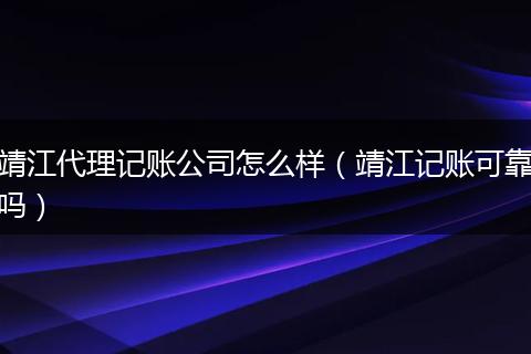 靖江代理记账公司怎么样（靖江记账可靠吗）