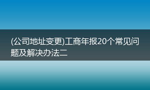 (公司地址变更)工商年报20个常见问题及解决办法二