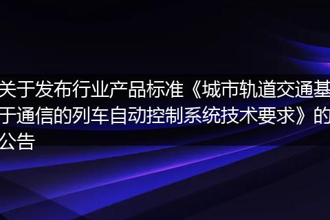 关于发布行业产品标准《城市轨道交通基于通信的列车自动控制系统技术要求》的公告