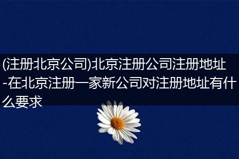 (注册北京公司)北京注册公司注册地址-在北京注册一家新公司对注册地址有什么要求