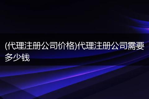 (代理注册公司价格)代理注册公司需要多少钱