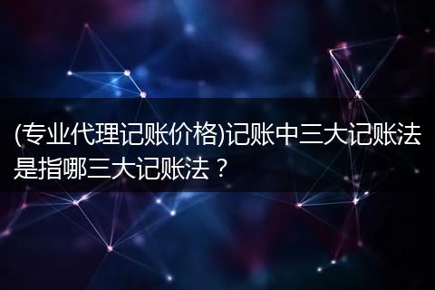 (专业代理记账价格)记账中三大记账法是指哪三大记账法？
