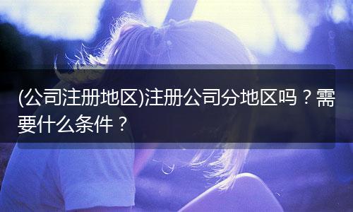 (公司注册地区)注册公司分地区吗？需要什么条件？