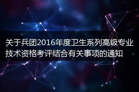 关于兵团2016年度卫生系列高级专业技术资格考评结合有关事项的通知