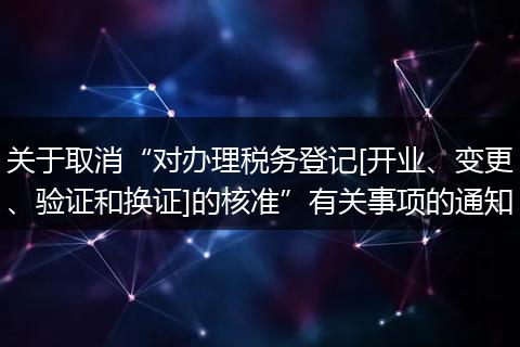 关于取消“对办理税务登记[开业、变更、验证和换证]的核准”有关事项的通知