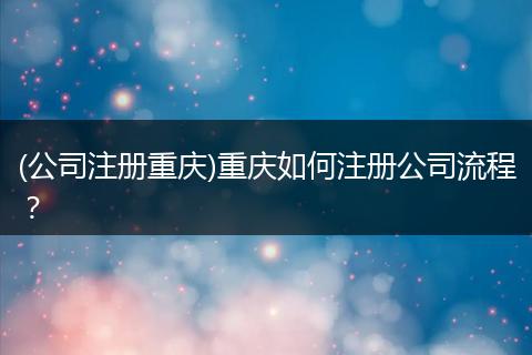 (公司注册重庆)重庆如何注册公司流程？