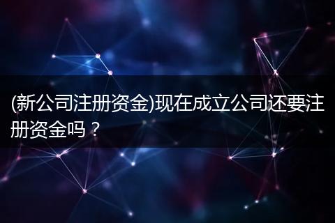 (新公司注册资金)现在成立公司还要注册资金吗？