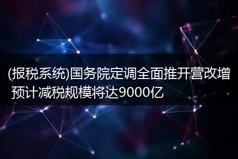 (报税系统)国务院定调全面推开营改增 预计减税规模将达9000亿