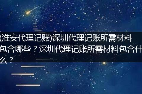 (淮安代理记账)深圳代理记账所需材料包含哪些？深圳代理记账所需材料包含什么？