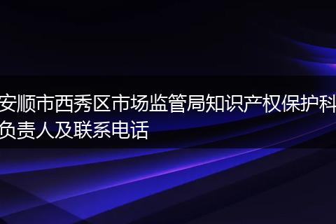 安顺市西秀区市场监管局知识产权保护科负责人及联系电话
