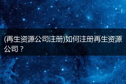 (再生资源公司注册)如何注册再生资源公司？