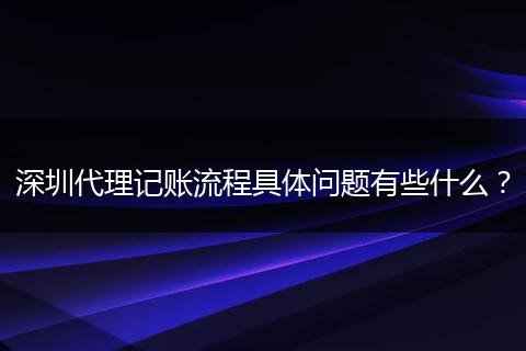 深圳代理记账流程具体问题有些什么？