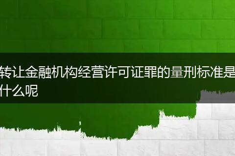 转让金融机构经营许可证罪的量刑标准是什么呢