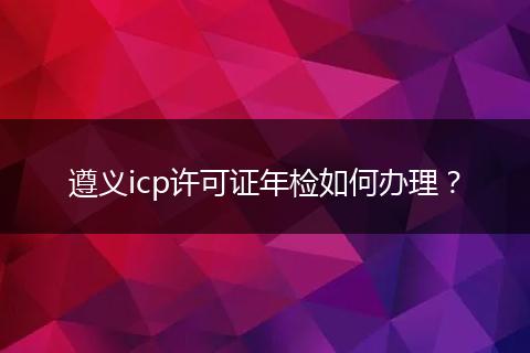 遵义icp许可证年检如何办理？