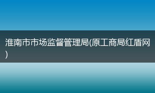 淮南市市场监督管理局(原工商局红盾网)