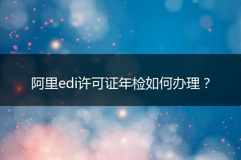 阿里edi许可证年检如何办理？