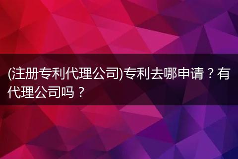 (注册专利代理公司)专利去哪申请？有代理公司吗？