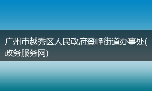 广州市越秀区人民政府登峰街道办事处(政务服务网)