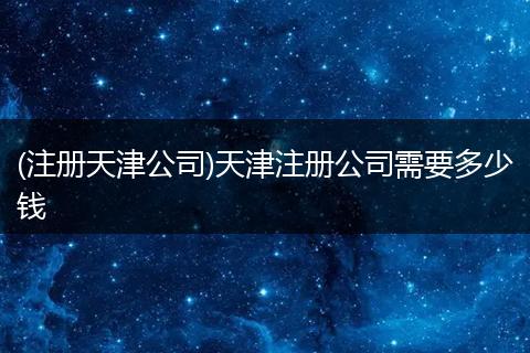 (注册天津公司)天津注册公司需要多少钱