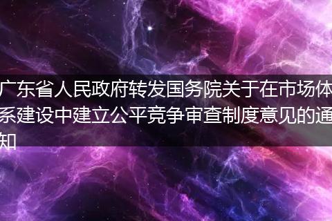 广东省人民政府转发国务院关于在市场体系建设中建立公平竞争审查制度意见的通知