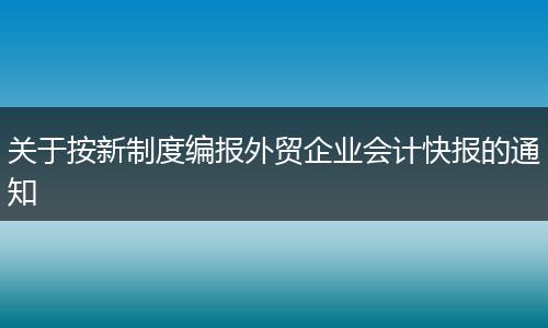 关于按新制度编报外贸企业会计快报的通知