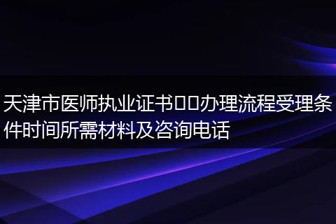 天津市医师执业证书​​办理流程受理条件时间所需材料及咨询电话