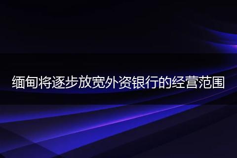 缅甸将逐步放宽外资银行的经营范围