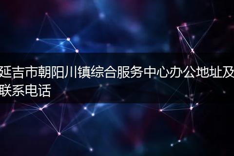 延吉市朝阳川镇综合服务中心办公地址及联系电话