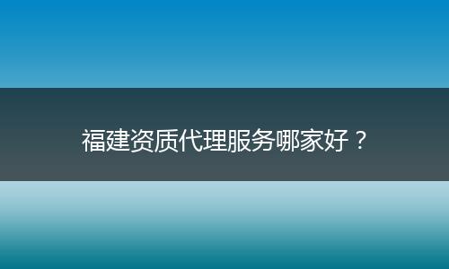 福建资质代理服务哪家好？