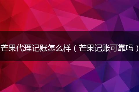 芒果代理记账怎么样（芒果记账可靠吗）