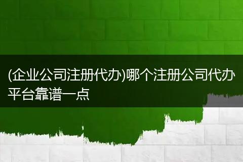 (企业公司注册代办)哪个注册公司代办平台靠谱一点