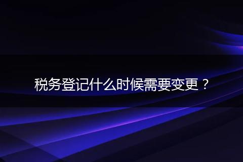 税务登记什么时候需要变更？