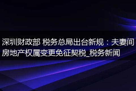 深圳财政部 税务总局出台新规:夫妻间房地产权属变更免征契税_税务新闻