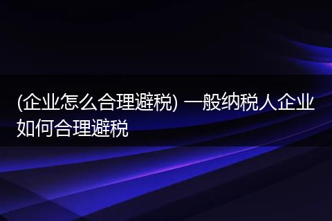 (企业怎么合理避税) 一般纳税人企业如何合理避税