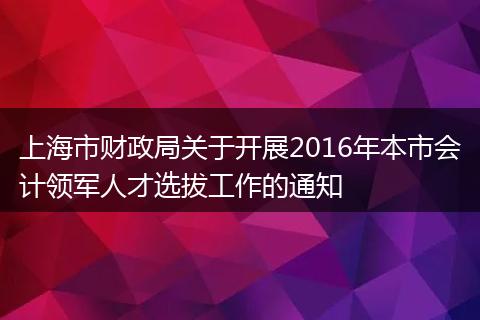 上海市财政局关于开展2016年本市会计领军人才选拔工作的通知