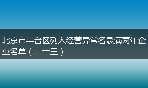 北京市丰台区列入经营异常名录满两年企业名单（二十三）