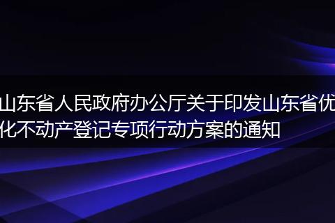 山东省人民政府办公厅关于印发山东省优化不动产登记专项行动方案的通知