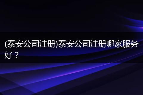 (泰安公司注册)泰安公司注册哪家服务好？