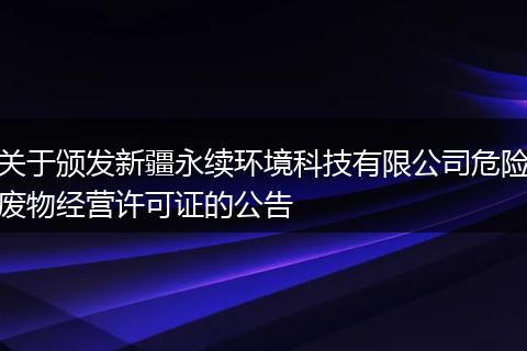 关于颁发新疆永续环境科技有限公司危险废物经营许可证的公告
