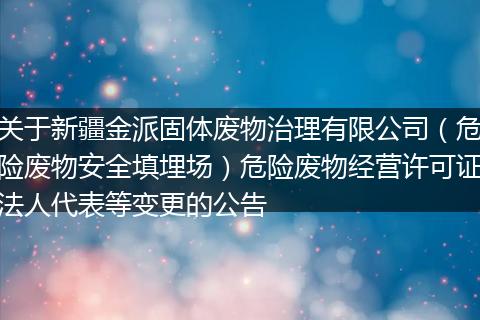 关于新疆金派固体废物治理有限公司（危险废物安全填埋场）危险废物经营许可证法人代表等变更的公告