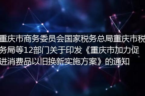 重庆市商务委员会国家税务总局重庆市税务局等12部门关于印发《重庆市加力促进消费品以旧换新实施方案》的通知