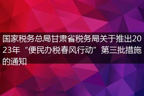国家税务总局甘肃省税务局关于推出2023年“便民办税春风行动”第三批措施的通知