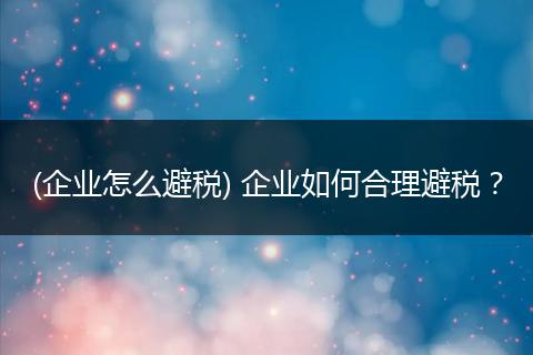 (企业怎么避税) 企业如何合理避税?