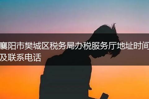 襄阳市樊城区税务局办税服务厅地址时间及联系电话