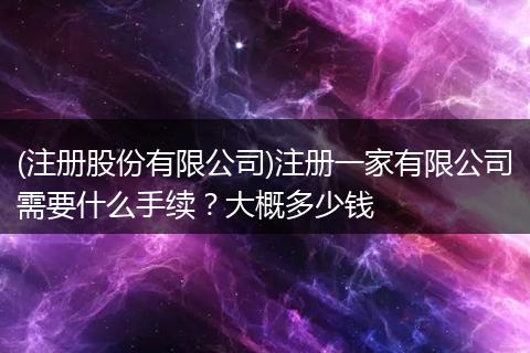 (注册股份有限公司)注册一家有限公司需要什么手续?大概多少钱