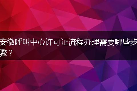 安徽呼叫中心许可证流程办理需要哪些步骤？