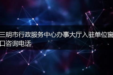 三明市行政服务中心办事大厅入驻单位窗口咨询电话