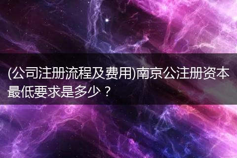 (公司注册流程及费用)南京公注册资本最低要求是多少？
