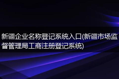 新疆企业名称登记系统入口(新疆市场监督管理局工商注册登记系统)